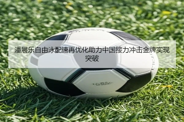 潘展乐自由泳配速再优化助力中国接力冲击金牌实现突破